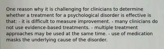 One reason why it is challenging for clinicians to determine whether a treatment for a psychological disorder is effective is that: - it is difficult to measure improvement. - many clinicians do not use evidence-based treatments. - multiple treatment approaches may be used at the same time. - use of medication masks the underlying cause of the disorder.