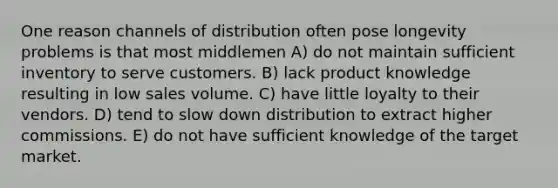 One reason channels of distribution often pose longevity problems is that most middlemen A) do not maintain sufficient inventory to serve customers. B) lack product knowledge resulting in low sales volume. C) have little loyalty to their vendors. D) tend to slow down distribution to extract higher commissions. E) do not have sufficient knowledge of the target market.