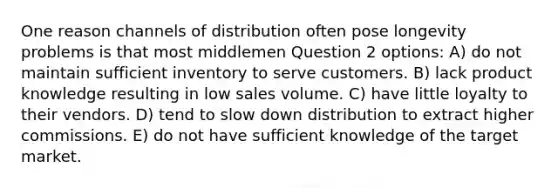 One reason channels of distribution often pose longevity problems is that most middlemen Question 2 options: A) do not maintain sufficient inventory to serve customers. B) lack product knowledge resulting in low sales volume. C) have little loyalty to their vendors. D) tend to slow down distribution to extract higher commissions. E) do not have sufficient knowledge of the target market.