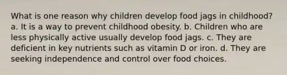 What is one reason why children develop food jags in childhood? a. It is a way to prevent childhood obesity. b. Children who are less physically active usually develop food jags. c. They are deficient in key nutrients such as vitamin D or iron. d. They are seeking independence and control over food choices.