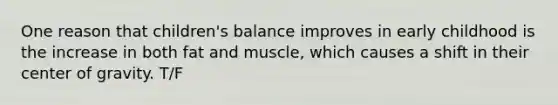 One reason that children's balance improves in early childhood is the increase in both fat and muscle, which causes a shift in their center of gravity. T/F