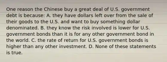 One reason the Chinese buy a great deal of U.S. government debt is because: A. they have dollars left over from the sale of their goods to the U.S. and want to buy something dollar denominated. B. they know the risk involved is lower for U.S. government bonds than it is for any other government bond in the world. C. the rate of return for U.S. government bonds is higher than any other investment. D. None of these statements is true.