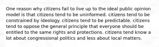 One reason why citizens fail to live up to the ideal public opinion model is that citizens tend to be uninformed. citizens tend to be constrained by ideology. citizens tend to be predictable. citizens tend to oppose the general principle that everyone should be entitled to the same rights and protections. citizens tend know a lot about congressional politics and less about local matters.