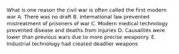 What is one reason the civil war is often called the first modern war A. There was no draft B. International law prevented mistreatment of prisoners of war C. Modern medical technology prevented disease and deaths from injuries D. Causalités were lower than previous wars due to more precise weaponry. E. Industrial technology had created deadlier weapons