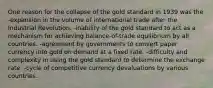 One reason for the collapse of the gold standard in 1939 was the -expansion in the volume of international trade after the Industrial Revolution. -inability of the gold standard to act as a mechanism for achieving balance-of-trade equilibrium by all countries. -agreement by governments to convert paper currency into gold on demand at a fixed rate. -difficulty and complexity in using the gold standard to determine the exchange rate. -cycle of competitive currency devaluations by various countries.