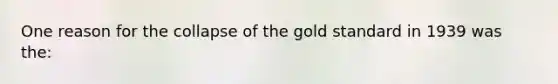 One reason for the collapse of the gold standard in 1939 was the: