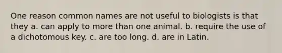 One reason common names are not useful to biologists is that they a. can apply to more than one animal. b. require the use of a dichotomous key. c. are too long. d. are in Latin.