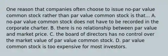 One reason that companies often choose to issue no-par value common stock rather than par value common stock is that... A. no-par value common stock does not have to be recorded in the corporate charter. B. there is no relationship between par value and market price. C. the board of directors has no control over the market value of par value common stock. D. par value common stock is too expensive for most investors.