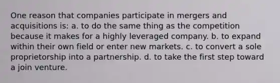 One reason that companies participate in mergers and acquisitions is: a. to do the same thing as the competition because it makes for a highly leveraged company. b. to expand within their own field or enter new markets. c. to convert a sole proprietorship into a partnership. d. to take the first step toward a join venture.