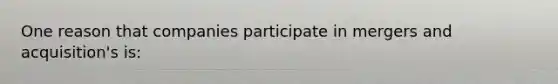 One reason that companies participate in mergers and acquisition's is: