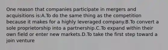 One reason that companies participate in mergers and acquisitions is:A.To do the same thing as the competition because it makes for a highly leveraged company.B.To convert a sole proprietorship into a partnership.C.To expand within their own field or enter new markets.D.To take the first step toward a join venture