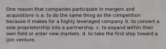 One reason that companies participate in mergers and acquisitions is a. to do the same thing as the competition because it makes for a highly leveraged company. b. to convert a sole proprietorship into a partnership. c. to expand within their own field or enter new markets. d. to take the first step toward a join venture.