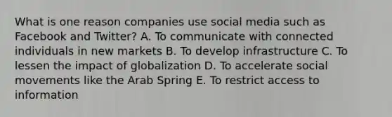 What is one reason companies use social media such as Facebook and​ Twitter? A. To communicate with connected individuals in new markets B. To develop infrastructure C. To lessen the impact of globalization D. To accelerate social movements like the Arab Spring E. To restrict access to information