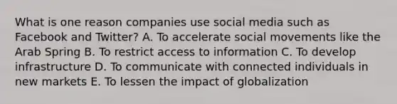 What is one reason companies use social media such as Facebook and Twitter? A. To accelerate social movements like the Arab Spring B. To restrict access to information C. To develop infrastructure D. To communicate with connected individuals in new markets E. To lessen the impact of globalization