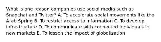 What is one reason companies use social media such as Snapchat and​ Twitter? A. To accelerate social movements like the Arab Spring B. To restrict access to information C. To develop infrastructure D. To communicate with connected individuals in new markets E. To lessen the impact of globalization