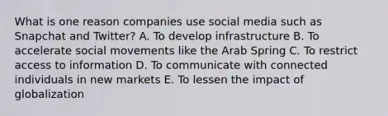 What is one reason companies use social media such as Snapchat and​ Twitter? A. To develop infrastructure B. To accelerate social movements like the Arab Spring C. To restrict access to information D. To communicate with connected individuals in new markets E. To lessen the impact of globalization