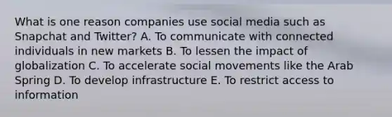 What is one reason companies use social media such as Snapchat and​ Twitter? A. To communicate with connected individuals in new markets B. To lessen the impact of globalization C. To accelerate <a href='https://www.questionai.com/knowledge/kAXd22OR9c-social-movements' class='anchor-knowledge'>social movements</a> like the Arab Spring D. To develop infrastructure E. To restrict access to information