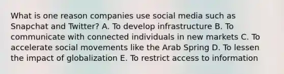 What is one reason companies use social media such as Snapchat and Twitter? A. To develop infrastructure B. To communicate with connected individuals in new markets C. To accelerate social movements like the Arab Spring D. To lessen the impact of globalization E. To restrict access to information