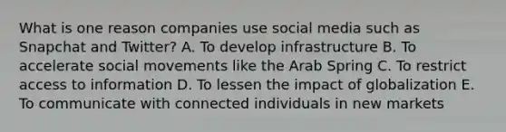 What is one reason companies use social media such as Snapchat and​ Twitter? A. To develop infrastructure B. To accelerate social movements like the Arab Spring C. To restrict access to information D. To lessen the impact of globalization E. To communicate with connected individuals in new markets