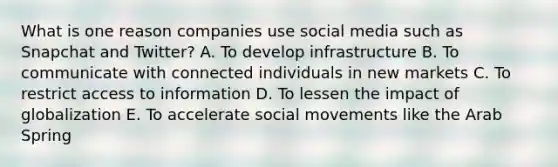 What is one reason companies use social media such as Snapchat and​ Twitter? A. To develop infrastructure B. To communicate with connected individuals in new markets C. To restrict access to information D. To lessen the impact of globalization E. To accelerate social movements like the Arab Spring