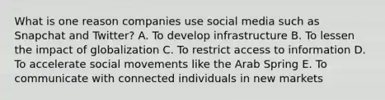 What is one reason companies use social media such as Snapchat and​ Twitter? A. To develop infrastructure B. To lessen the impact of globalization C. To restrict access to information D. To accelerate social movements like the Arab Spring E. To communicate with connected individuals in new markets