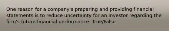 One reason for a company's preparing and providing financial statements is to reduce uncertainty for an investor regarding the firm's future financial performance. True/False