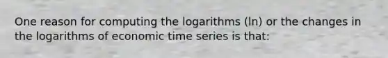 One reason for computing the logarithms (ln) or the changes in the logarithms of economic time series is that: