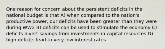 One reason for concern about the persistent deficits in the national budget is that A) when compared to the nation's productive power, our deficits have been greater than they were during WW2 B) deficits can be used to stimulate the economy C) deficits divert savings from investments in capital resources D) high deficits lead to very low interest rates