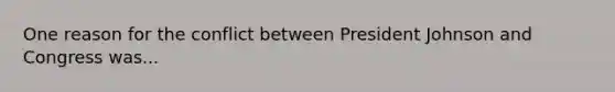 One reason for the conflict between President Johnson and Congress was...