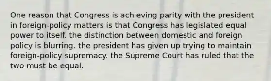 One reason that Congress is achieving parity with the president in foreign-policy matters is that Congress has legislated equal power to itself. the distinction between domestic and foreign policy is blurring. the president has given up trying to maintain foreign-policy supremacy. the Supreme Court has ruled that the two must be equal.