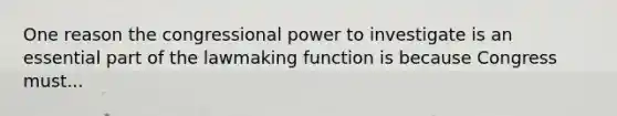 One reason the congressional power to investigate is an essential part of the lawmaking function is because Congress must...