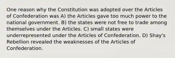 One reason why the Constitution was adopted over the Articles of Confederation was A) the Articles gave too much power to the national government. B) the states were not free to trade among themselves under the Articles. C) small states were underrepresented under the Articles of Confederation. D) Shay's Rebellion revealed the weaknesses of the Articles of Confederation.