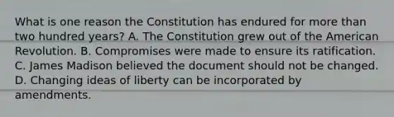 What is one reason the Constitution has endured for more than two hundred years? A. The Constitution grew out of the American Revolution. B. Compromises were made to ensure its ratification. C. James Madison believed the document should not be changed. D. Changing ideas of liberty can be incorporated by amendments.