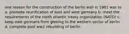 one reason for the construction of the berlin wall in 1961 was to a. promote reunification of east and west germany b. meet the requirements of the north atlantic treaty organization (NATO) c. keep east germans from gleeing to the western sector of berlin d. complete post ww2 rebuilding of berlin