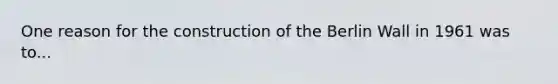 One reason for the construction of the Berlin Wall in 1961 was to...