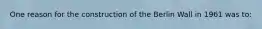 One reason for the construction of the Berlin Wall in 1961 was to: