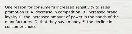 One reason for consumer's increased sensitivity to sales promotion is: A. decrease in competition. B. increased brand loyalty. C. the increased amount of power in the hands of the manufacturers. D. that they save money. E. the decline in consumer choice.