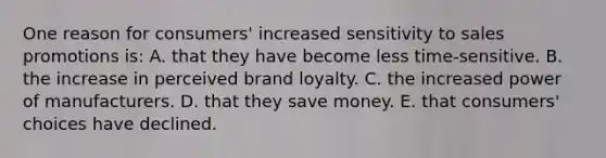 One reason for consumers' increased sensitivity to sales promotions is: A. that they have become less time-sensitive. B. the increase in perceived brand loyalty. C. the increased power of manufacturers. D. that they save money. E. that consumers' choices have declined.