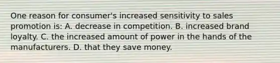 One reason for consumer's increased sensitivity to sales promotion is: A. decrease in competition. B. increased brand loyalty. C. the increased amount of power in the hands of the manufacturers. D. that they save money.