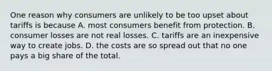 One reason why consumers are unlikely to be too upset about tariffs is because A. most consumers benefit from protection. B. consumer losses are not real losses. C. tariffs are an inexpensive way to create jobs. D. the costs are so spread out that no one pays a big share of the total.