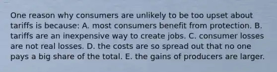 One reason why consumers are unlikely to be too upset about tariffs is because: A. most consumers benefit from protection. B. tariffs are an inexpensive way to create jobs. C. consumer losses are not real losses. D. the costs are so spread out that no one pays a big share of the total. E. the gains of producers are larger.