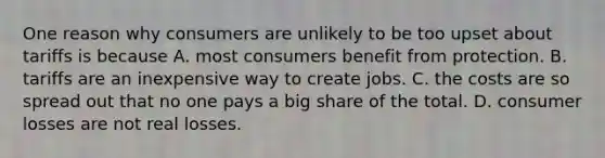 One reason why consumers are unlikely to be too upset about tariffs is because A. most consumers benefit from protection. B. tariffs are an inexpensive way to create jobs. C. the costs are so spread out that no one pays a big share of the total. D. consumer losses are not real losses.