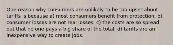 One reason why consumers are unlikely to be too upset about tariffs is because a) most consumers benefit from protection. b) consumer losses are not real losses. c) the costs are so spread out that no one pays a big share of the total. d) tariffs are an inexpensive way to create jobs.