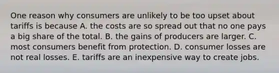 One reason why consumers are unlikely to be too upset about tariffs is because A. the costs are so spread out that no one pays a big share of the total. B. the gains of producers are larger. C. most consumers benefit from protection. D. consumer losses are not real losses. E. tariffs are an inexpensive way to create jobs.