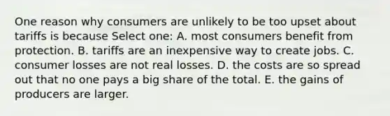 One reason why consumers are unlikely to be too upset about tariffs is because Select one: A. most consumers benefit from protection. B. tariffs are an inexpensive way to create jobs. C. consumer losses are not real losses. D. the costs are so spread out that no one pays a big share of the total. E. the gains of producers are larger.