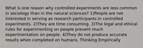 What is one reason why controlled experiments are less common in sociology than in the natural sciences? 1)People are not interested in serving as research participants in controlled experiments. 2)They are time consuming. 3)The legal and ethical rules for experimenting on people prevent much experimentation on people. 4)They do not produce accurate results when completed on humans. Thinking Empirically