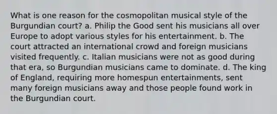 What is one reason for the cosmopolitan musical style of the Burgundian court? a. Philip the Good sent his musicians all over Europe to adopt various styles for his entertainment. b. The court attracted an international crowd and foreign musicians visited frequently. c. Italian musicians were not as good during that era, so Burgundian musicians came to dominate. d. The king of England, requiring more homespun entertainments, sent many foreign musicians away and those people found work in the Burgundian court.