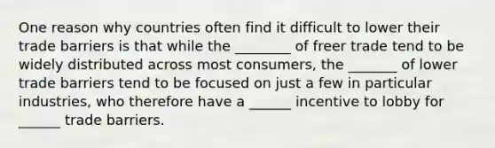 One reason why countries often find it difficult to lower their trade barriers is that while the ________ of freer trade tend to be widely distributed across most consumers, the _______ of lower trade barriers tend to be focused on just a few in particular industries, who therefore have a ______ incentive to lobby for ______ trade barriers.