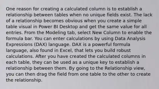 One reason for creating a calculated column is to establish a relationship between tables when no unique fields exist. The lack of a relationship becomes obvious when you create a simple table visual in Power BI Desktop and get the same value for all entries. From the Modeling tab, select New Column to enable the formula bar. You can enter calculations by using Data Analysis Expressions (DAX) language. DAX is a powerful formula language, also found in Excel, that lets you build robust calculations. After you have created the calculated columns in each table, they can be used as a unique key to establish a relationship between them. By going to the Relationship view, you can then drag the field from one table to the other to create the relationship.