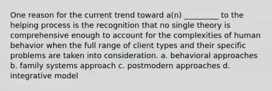 One reason for the current trend toward a(n) _________ to the helping process is the recognition that no single theory is comprehensive enough to account for the complexities of human behavior when the full range of client types and their specific problems are taken into consideration. a. behavioral approaches b. family systems approach c. postmodern approaches d. integrative model